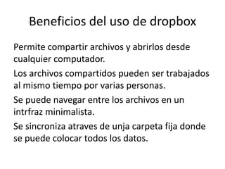 Beneficios del uso de dropbox
Permite compartir archivos y abrirlos desde
cualquier computador.
Los archivos compartidos pueden ser trabajados
al mismo tiempo por varias personas.
Se puede navegar entre los archivos en un
intrfraz minimalista.
Se sincroniza atraves de unja carpeta fija donde
se puede colocar todos los datos.

 