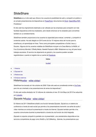 SlideShare
SlideShare es un sitio web que ofrece a los usuarios la posibilidad de subir y compartir en público o
en privado presentaciones de diapositivas en PowerPoint, documentos de Word, OpenOffice,PDF,
Portafolios.1
El sitio web fue originalmente destinado a ser utilizado por las empresas para compartir con más
facilidad diapositivas entre los empleados, pero desde entonces se ha ampliado para convertirse
también en un entretenimiento.
SlideShare también proporciona a los usuarios la capacidad para evaluar, comentar, y compartir el
contenido subido. Ha sido elegido en 2010 entre de los 10 mejores sitios del mundo para la
enseñanza y el aprendizaje en línea. Tiene como principales competidores a Scribd, Issuu y
Docstoc. Algunos de los usuarios notables de SlideShare incluyen a la Casa Blanca, la NASA, el
Foro Económico Mundial, O'Reilly Media, Hewlett Packard e IBM. Slideshare es muy util para hacer
trabajos escolares. El servicio de alojamiento es gratuito y los usuarios pueden acceder
registrándose o usando el registro de su cuenta de Facebook.
Índice
[ocultar]



1 Historia



2 Zipcasts hd



3 Referencias



4 Enlaces externos

Historia[editar · editar código]
SlideShare fue lanzado el 4 de octubre de 2006.2 Este sitio web es considerado similar a YouTube,
pero de uso orientado a las presentaciones de series de diapositivas.3
El sitio web recibe alrededor de 12 millones de visitantes al mes. El 4 de Mayo de 2012 fue adquirida
por LinkedIn.

Zipcasts hd[editar · editar código]
En febrero de 2011 SlideShare añadió una función llamada Zipcasts. Zipcast es un sistema de
conferencia a través de web social que permite a los presentadores transmitir una señal de audio /
vídeo mientras se conduce la presentación a través de Internet. Zipcasts también permite a los
usuarios comunicarse durante la presentación a través de una función de chat integrada.
Zipcasts no soporta compartir la pantalla con el presentador, una característica disponible en los
servicios competidores de pago como WebEx y GoToMeeting . Además, los presentadores que

 