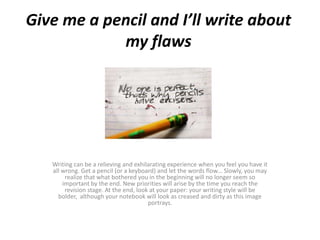 Give me a pencil and I’ll write about
my flaws

Writing can be a relieving and exhilarating experience when you feel you have it
all wrong. Get a pencil (or a keyboard) and let the words flow... Slowly, you may
realize that what bothered you in the beginning will no longer seem so
important by the end. New priorities will arise by the time you reach the
revision stage. At the end, look at your paper: your writing style will be
bolder, although your notebook will look as creased and dirty as this image
portrays.

 