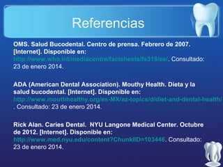 Referencias
OMS. Salud Bucodental. Centro de prensa. Febrero de 2007.
[Internet]. Disponible en:
http://www.who.int/mediacentre/factsheets/fs318/es/. Consultado:
23 de enero 2014.
ADA (American Dental Association). Mouthy Health. Dieta y la
salud bucodental. [Internet]. Disponible en:
http://www.mouthhealthy.org/es-MX/az-topics/d/diet-and-dental-health/
. Consultado: 23 de enero 2014.
Rick Alan. Caries Dental. NYU Langone Medical Center. Octubre
de 2012. [Internet]. Disponible en:
http://www.med.nyu.edu/content?ChunkIID=103446. Consultado:
23 de enero 2014.

 