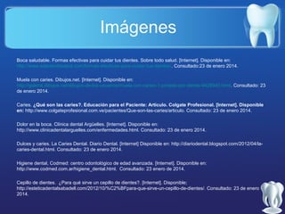 Imágenes
Boca saludable. Formas efectivas para cuidar tus dientes. Sobre todo salud. [Internet]. Disponible en:
http://www.sobretodosalud.com/formas-efectivas-para-cuidar-tus-dientes/. Consultado:23 de enero 2014.
Muela con caries. Dibujos.net. [Internet]. Disponible en:
http://galeria.dibujos.net/dibujos-de-los-usuarios/muela-con-caries-1-pintado-por-diente-9429940.html. Consultado: 23
de enero 2014.
Caries. ¿Qué son las caries?. Educación para el Paciente: Artículo. Colgate Profesional. [Internet]. Disponible
en: http://www.colgateprofesional.com.ve/pacientes/Que-son-las-caries/articulo. Consultado: 23 de enero 2014.
Dolor en la boca. Clínica dental Argüelles. [Internet]. Disponible en:
http://www.clinicadentalarguelles.com/enfermedades.html. Consultado: 23 de enero 2014.
Dulces y caries. La Caries Dental. Diario Dental. [Internet] Disponible en: http://diariodental.blogspot.com/2012/04/lacaries-dental.html. Consultado: 23 de enero 2014.
Higiene dental, Codmed: centro odontológico de edad avanzada. [Internet]. Disponible en:
http://www.codmed.com.ar/higiene_dental.html. Consultado: 23 enero de 2014.
Cepillo de dientes. ¿Para qué sirve un cepillo de dientes?. [Internet]. Disponible;
http://esteticadentalsabadell.com/2012/10/%C2%BFpara-que-sirve-un-cepillo-de-dientes/. Consultado: 23 de enero
2014.

 