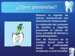 ¿Cómo prevenirlas?
Reducir la ingesta de
dulces, manteniendo una
alimentación balanceada.
La reducción del consumo
de alcohol y cigarrillo
previenen el cáncer de
boca, pérdida de dientes y
periodontopatías.
Uso de fluoruro en la
cavidad bucal para la
caries, la enfermedad
bucal
con
mayor
incidencia a nivel mundial.

 