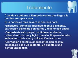 Tratamiento
Cuando se detiene a tiempo la caries que llega a la
dentina se repara sola.
Si la caries es más severa el dentista hará:
•Empastes (dentina): adormecimiento del diente,
extracción del tejido con caries y relleno con pasta.
•Empaste de raíz (pulpa): orificio en el diente,
retiramiento de pus y tejido muerto, limpieza interior,
sellamiento del canal y colocación de corona.
•Extracción dental: cuando la infección es muy
extensa se pone un implante, un puente o una
dentadura postiza.

 