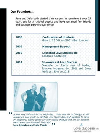 Our Founders…
Jane and Julia both started their careers in recruitment over 24
years ago for a national agency and have remained firm friends
and business partners ever since!

2000
2009

Management Buy-out

2010

Launched Love Success plc
London & South East

2014

Co-owners at Love Success
Celebrate our fourth year of trading.
Turnover increased by 180% and Gross
Profit by 150% on 2013

It was very different in the beginning… there was no technology at all!
Interviews were made by meeting your Clients daily and speaking to them
by telephone, paying temps out with weekly cheques and the fax machine
hadn’t even been invented. Seriously!!
Jane Atherton and Julia Vassie

“

“

Co-founders of Huntress
Grew to 22 Offices £100 million turnover

 