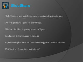 SlideShare
SlideShare est une plateforme pour le partage de présentations.
Objectif principal : pour les entreprises.
Mission : faciliter le partage entre collègues.
Fondateurs et leurs succès / Histoire
Expansion rapide entre les utilisateurs/ supports / médias sociaux
L’utilisation / Évolution / statistiques/

 