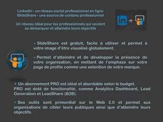 LinkedIn - un réseau social professionnel en ligne
SlideShare - une source de contenu professionnel
Un réseau idéal pour les professionnels qui veulent
se démarquer et atteindre leurs objectifs

SlideShare est gratuit, facile à utiliser et permet à
votre image d’être visualisé globalement.
Permet d’atteindre et de développer la présence de
votre organisation, en mettant de l’emphaze sur votre
page de profile comme une extention de votre marque.

Un abonnement PRO est idéal et abordable selon le budget.
PRO est doté de fonctionalité, comme Analytics Dashboard, Lead
Generation et LeadShare (B2B).
Ses outils sont primordial sur le Web 2.0 et permet aux
organisations de cibler leurs publiques ainsi que d’atteindre leurs
objectifs.

 