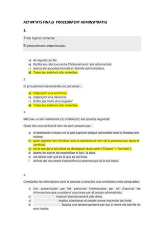 ACTIVITATS FINALS PROCEDIMENT ADMINSITRATIU
1.
Trieu l’opció correcta:
El procediment administratiu:

a)
b)
c)
d)

és regulat per llei.
facilita les relacions entre l’Administració i els administrats.
marca els aspectes formals en tràmits administratius.
Totes les anteriors són correctes.

2.
El procediment administratiu es pot iniciar…
a)
b)
c)
d)

mitjançant una sol·licitud.
mitjançant una denúncia.
d’ofici per ordre d’un superior.
Totes les anteriors són correctes.

3.
Marqueu si són vertaderes (V) o falses (F) les opcions següents:
Quan fem una sol·licitud hem de tenir present que…
a) el destinatari s’escriu en la part superior perquè coincideixi amb la finestra dels
sobres.
b) quan signem hem d’indicar sota la signatura el nom de la persona que signa el
certificat.
c) en el cos de la sol·licitud es destaquen dues parts (“Exposo” i “Sol·licito”).
d) abans de signar cal especificar el lloc i la data.
e) cal deixar clar què és el que se sol·licita.
f) al final del document s’especifica la persona que fa la sol·licitud.

4.
Completeu les afirmacions amb la paraula o paraules que considereu més adequades.
a) són presentades per les persones interessades per tal d’aportar les
informacions que considerin oportunes per al procés administratiu.
b)
implica l’abandonament dels drets.
c)
implica abandonar el procés sense renunciar als drets.
d)
faculta una tercera persona per dur a terme els tràmits en
nom vostre.

 