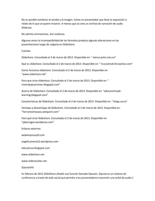 No es posible combinar el sonido y la imagen. Como un presentador que lleve la exposición o
relato de lo que se quiere mostrar. A menos que se cree un archivo de narración de audio
Slidecast.
No admite animaciones. Son estáticas.
Algunas veces la incompatibilidad de los formatos produce algunas alteraciones en las
presentaciones luego de colgarla en Slideshare.
Fuentes
Slideshare. Consultado el 2 de marzo de 2013. Disponible en: " alerce.pntic.mec.es"
Qué es slideshare. Consultado el 2 de marzo de 2013. Disponible en: " trucosticvb.foroactivo.com"
Como funciona slideshare. Consultado el 2 de marzo de 2013. Disponible en:
"www.slideshare.net"
Para que sirve slideshare. Consultado el 2 de marzo de 2013. Disponible en: "
mistrabajoseninter.blogspot.com"
Acerca de Slideshare. Consultado el 2 de marzo de 2013. Disponible en: "educarvirtualelearning.blogspot.com"
Características de Slideshare. Consultado el 2 de marzo de 2013. Disponible en: " blogs.ua.es"
Ventajas y desventajas de Slideshare. Consultado el 2 de marzo de 2013. Disponible en:
"herramientasava.wetpaint.com"
Para qué sirve Slideshare. Consultado el 2 de marzo de 2013. Disponible en:
"jabarragan.wordpress.com"
Enlaces externos
webempresa20.com
angelicamaria12.wordpress.com
educaticva.blogspot.com
www.slideshare.net
www.redesociales.net
Zipcastshd
En febrero de 2011 SlideShare añadió una función llamada Zipcasts. Zipcast es un sistema de
conferencia a través de web social que permite a los presentadores transmitir una señal de audio /

 