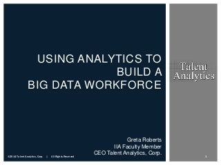 USING ANALYTICS TO
BUILD A
BIG DATA WORKFORCE

©2014 Talent Analytics, Corp.

|

All Rights Reserved

Greta Roberts
IIA Faculty Member
CEO Talent Analytics, Corp.

1

 