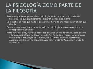 Tenemos que los orígenes de la psicología están remota como la ciencia
filosófica ya que prácticamente iniciaron siendo una misma
La filosofía es mas que nada el pensar mas haya de una respuesta y el por que
de ella
Durante su primera etapa de desarrollo la psicología aparece sometida a la
concepción del universo
hasta nuestros días, y abarca desde los estudios de los helénicos sobre el alma
y la famosa tipología de Hipócrates de Cos hasta Kant, precursor de alguna
manera de la Psicología de la forma, y hasta otros muchos posteriores,
pasando por Agustín de Hipona|S. Agustín, Tomás de Aquino|S. Tomás de
Aquino, etc.

 
