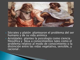 


Sócrates y platón :plantearon el problema del ser
humano y de su vida anímica
Aristóteles: planteo la psicología como ciencia
filosófica y lleva a conocimientos tales como el
problema relativo al modo de conocimiento o la
distinción entre las vidas vegetativa, sensible, y
racional .

 