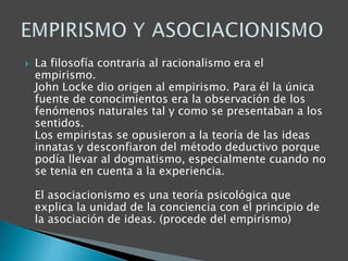 

La filosofía contraria al racionalismo era el
empirismo.
John Locke dio origen al empirismo. Para él la única
fuente de conocimientos era la observación de los
fenómenos naturales tal y como se presentaban a los
sentidos.
Los empiristas se opusieron a la teoría de las ideas
innatas y desconfiaron del método deductivo porque
podía llevar al dogmatismo, especialmente cuando no
se tenia en cuenta a la experiencia.
El asociacionismo es una teoría psicológica que
explica la unidad de la conciencia con el principio de
la asociación de ideas. (procede del empirismo)

 