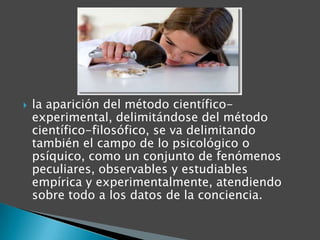 

la aparición del método científicoexperimental, delimitándose del método
científico-filosófico, se va delimitando
también el campo de lo psicológico o
psíquico, como un conjunto de fenómenos
peculiares, observables y estudiables
empírica y experimentalmente, atendiendo
sobre todo a los datos de la conciencia.

 