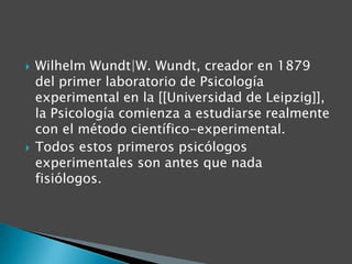 



Wilhelm Wundt|W. Wundt, creador en 1879
del primer laboratorio de Psicología
experimental en la [[Universidad de Leipzig]],
la Psicología comienza a estudiarse realmente
con el método científico-experimental.
Todos estos primeros psicólogos
experimentales son antes que nada
fisiólogos.

 