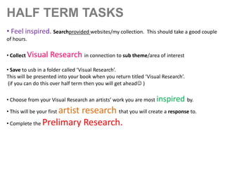 HALF TERM TASKS
• Feel inspired. Searchprovided websites/my collection.

This should take a good couple

of hours.
• Collect Visual

Research in connection to sub theme/area of interest

• Save to usb in a folder called ‘Visual Research’.
This will be presented into your book when you return titled ‘Visual Research’.
(if you can do this over half term then you will get ahead )

• Choose from your Visual Research an artists’ work you are most inspired by.

artist research that you will create a response to.
• Complete the Prelimary Research.
• This will be your first

 