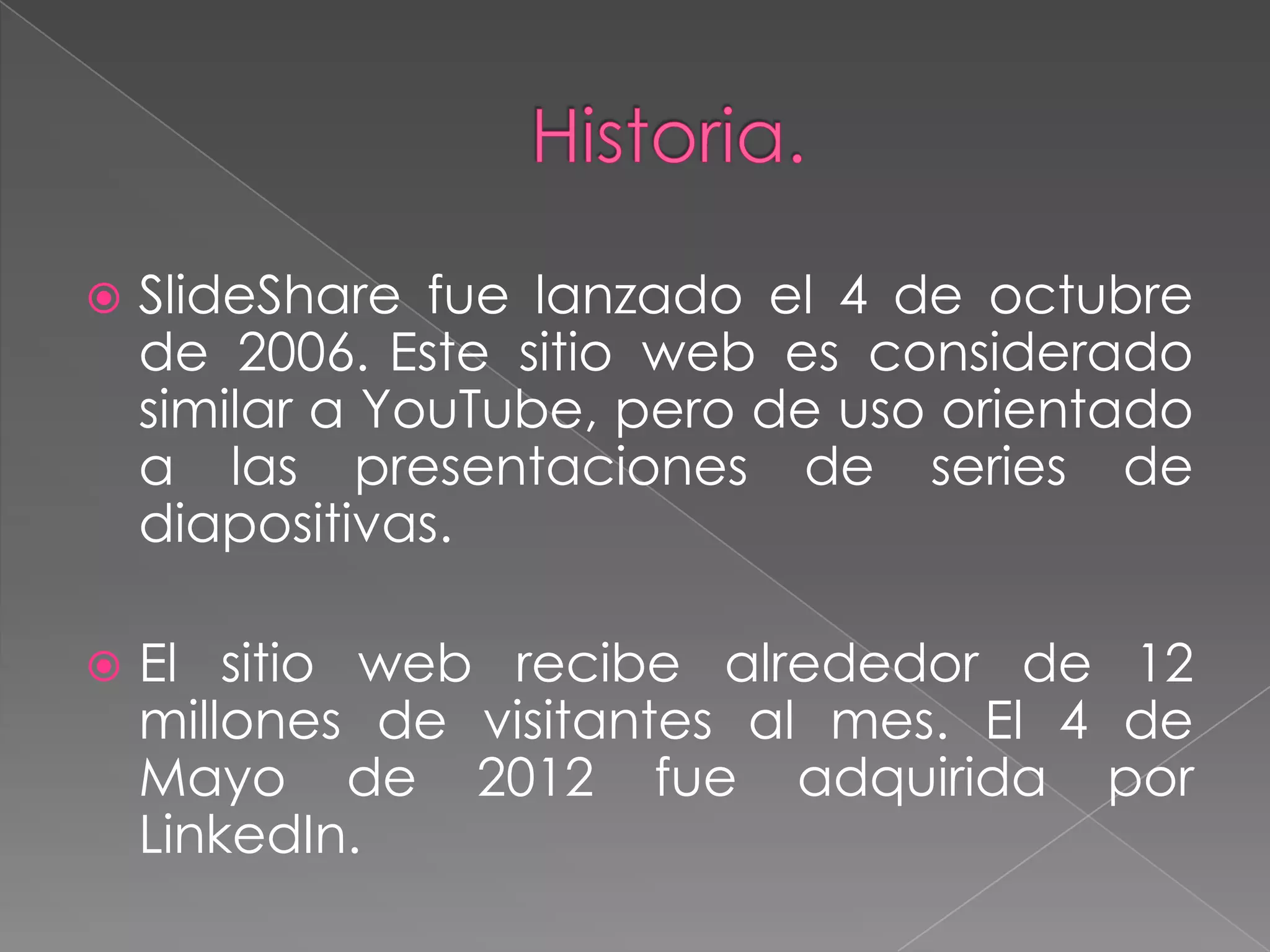 

SlideShare fue lanzado el 4 de octubre
de 2006. Este sitio web es considerado
similar a YouTube, pero de uso orientado
a las presentaciones de series de
diapositivas.



El sitio web recibe alrededor de 12
millones de visitantes al mes. El 4 de
Mayo de 2012 fue adquirida por
LinkedIn.

 