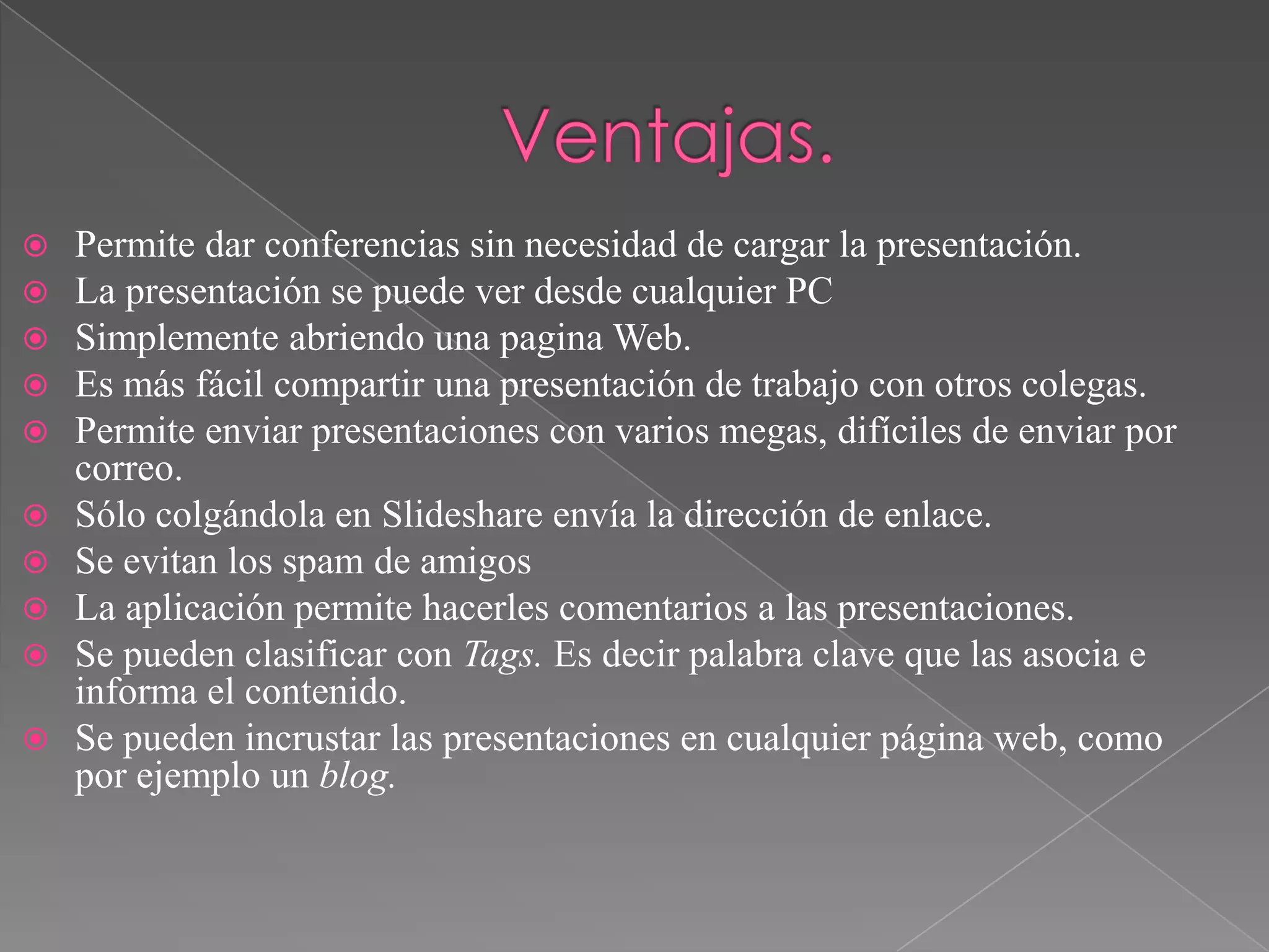 










Permite dar conferencias sin necesidad de cargar la presentación.
La presentación se puede ver desde cualquier PC
Simplemente abriendo una pagina Web.
Es más fácil compartir una presentación de trabajo con otros colegas.
Permite enviar presentaciones con varios megas, difíciles de enviar por
correo.
Sólo colgándola en Slideshare envía la dirección de enlace.
Se evitan los spam de amigos
La aplicación permite hacerles comentarios a las presentaciones.
Se pueden clasificar con Tags. Es decir palabra clave que las asocia e
informa el contenido.
Se pueden incrustar las presentaciones en cualquier página web, como
por ejemplo un blog.

 