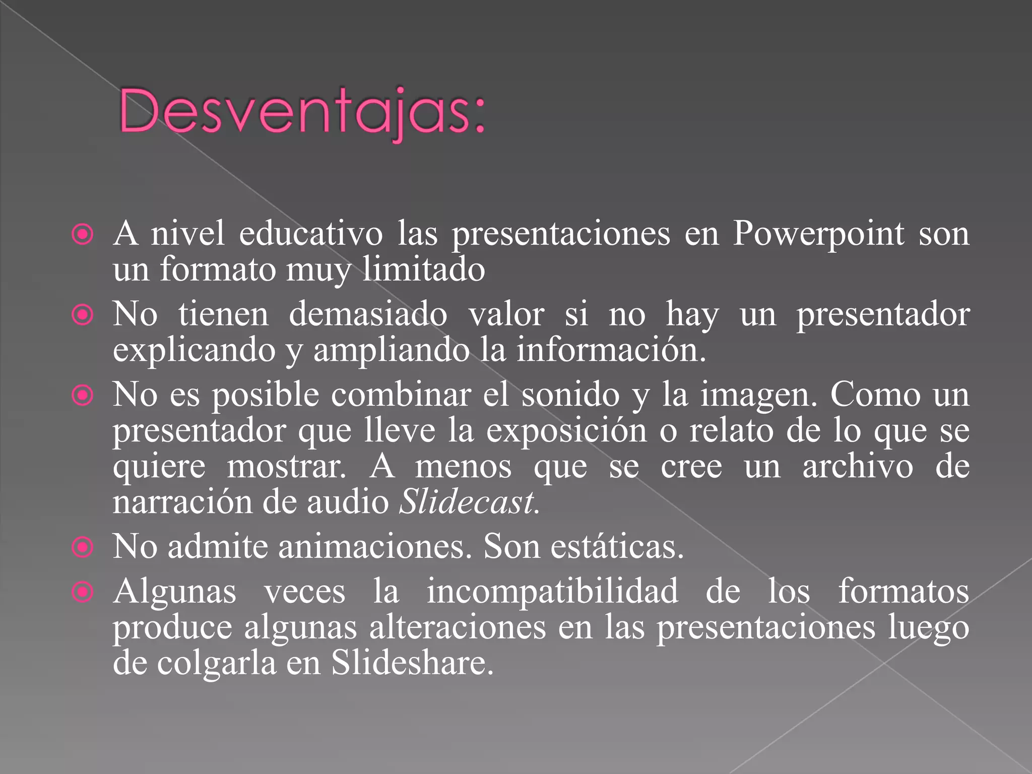 







A nivel educativo las presentaciones en Powerpoint son
un formato muy limitado
No tienen demasiado valor si no hay un presentador
explicando y ampliando la información.
No es posible combinar el sonido y la imagen. Como un
presentador que lleve la exposición o relato de lo que se
quiere mostrar. A menos que se cree un archivo de
narración de audio Slidecast.
No admite animaciones. Son estáticas.
Algunas veces la incompatibilidad de los formatos
produce algunas alteraciones en las presentaciones luego
de colgarla en Slideshare.

 