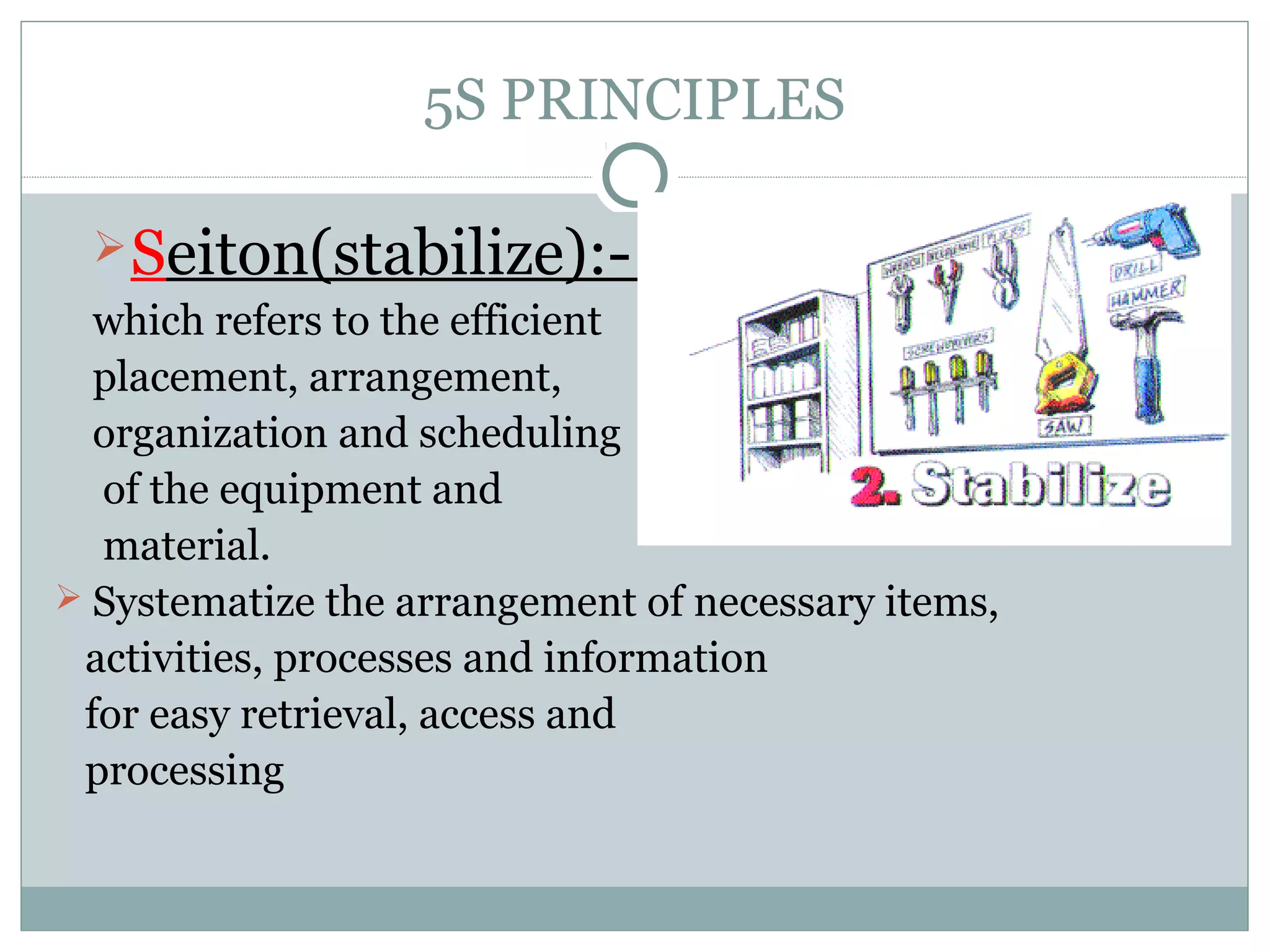 5S PRINCIPLES
 Seiton(stabilize):which refers to the efficient
placement, arrangement,
organization and scheduling
of the equipment and
material.
 Systematize the arrangement of necessary items,
activities, processes and information
for easy retrieval, access and
processing

 