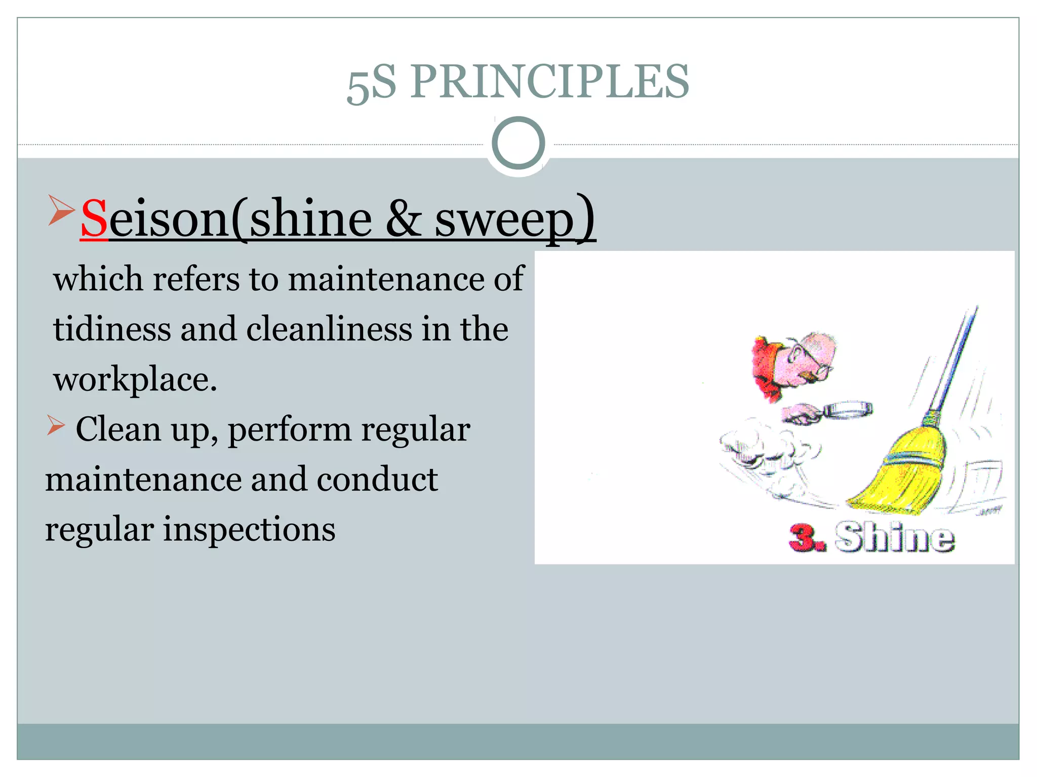 5S PRINCIPLES
Seison(shine & sweep)
which refers to maintenance of
tidiness and cleanliness in the
workplace.
 Clean up, perform regular
maintenance and conduct
regular inspections

 