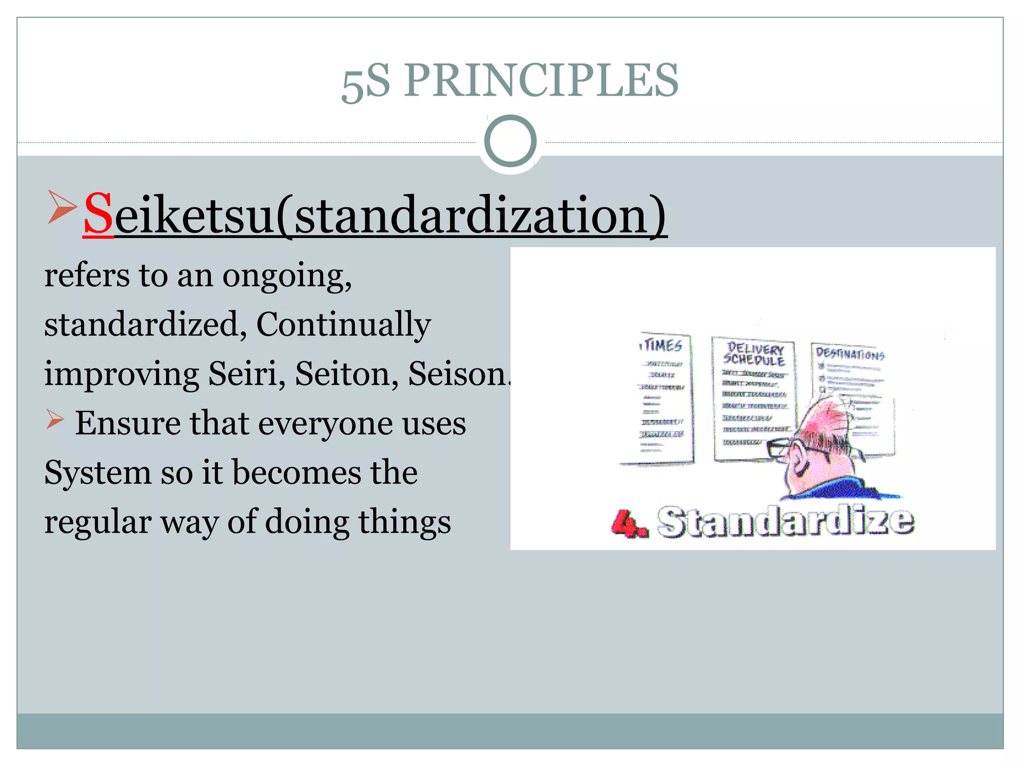 5S PRINCIPLES

Seiketsu(standardization)
refers to an ongoing,
standardized, Continually
improving Seiri, Seiton, Seison.
 Ensure that everyone uses
System so it becomes the
regular way of doing things

 