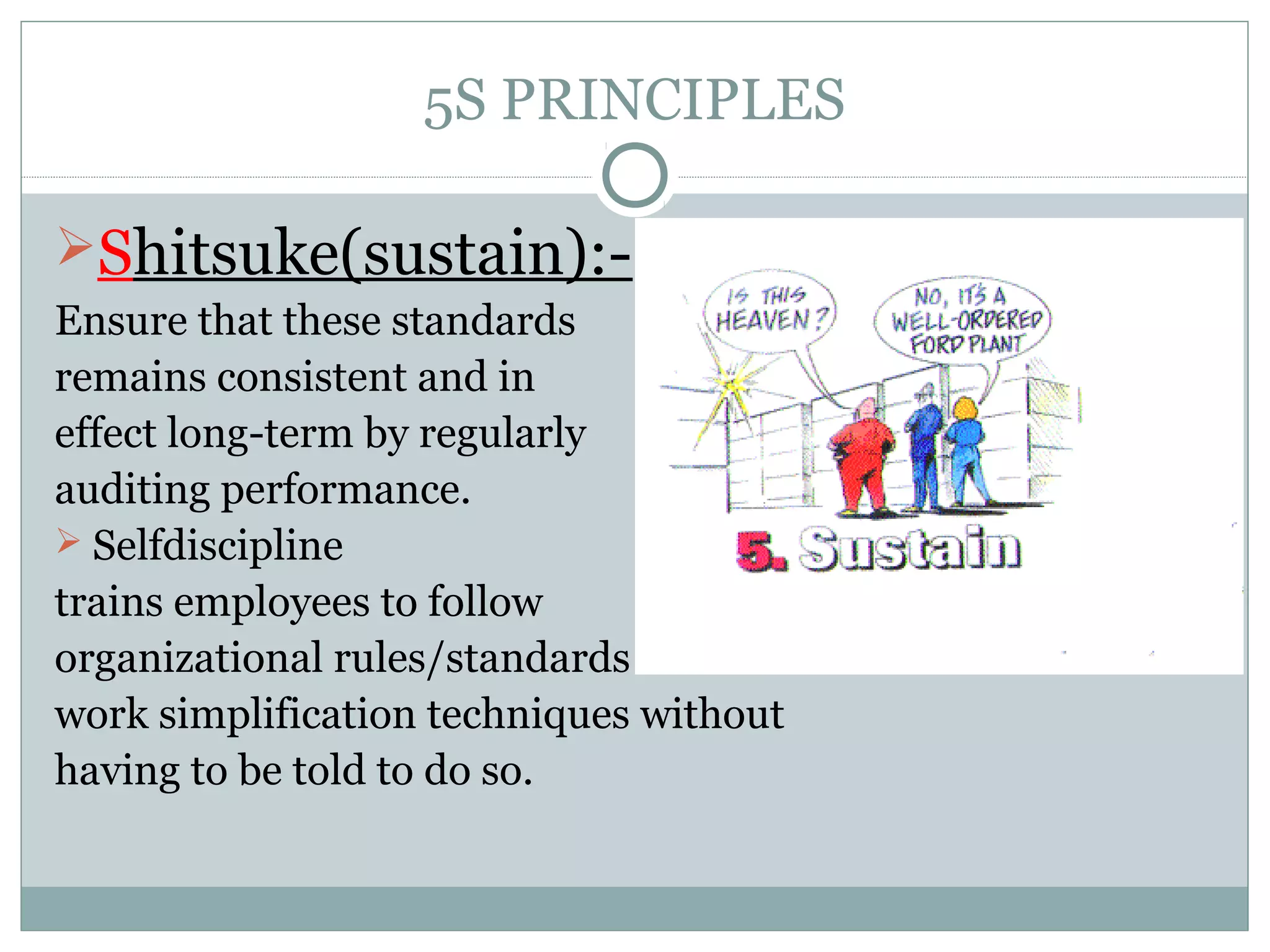 5S PRINCIPLES
Shitsuke(sustain):Ensure that these standards
remains consistent and in
effect long-term by regularly
auditing performance.
 Selfdiscipline
trains employees to follow
organizational rules/standards and
work simplification techniques without
having to be told to do so.

 