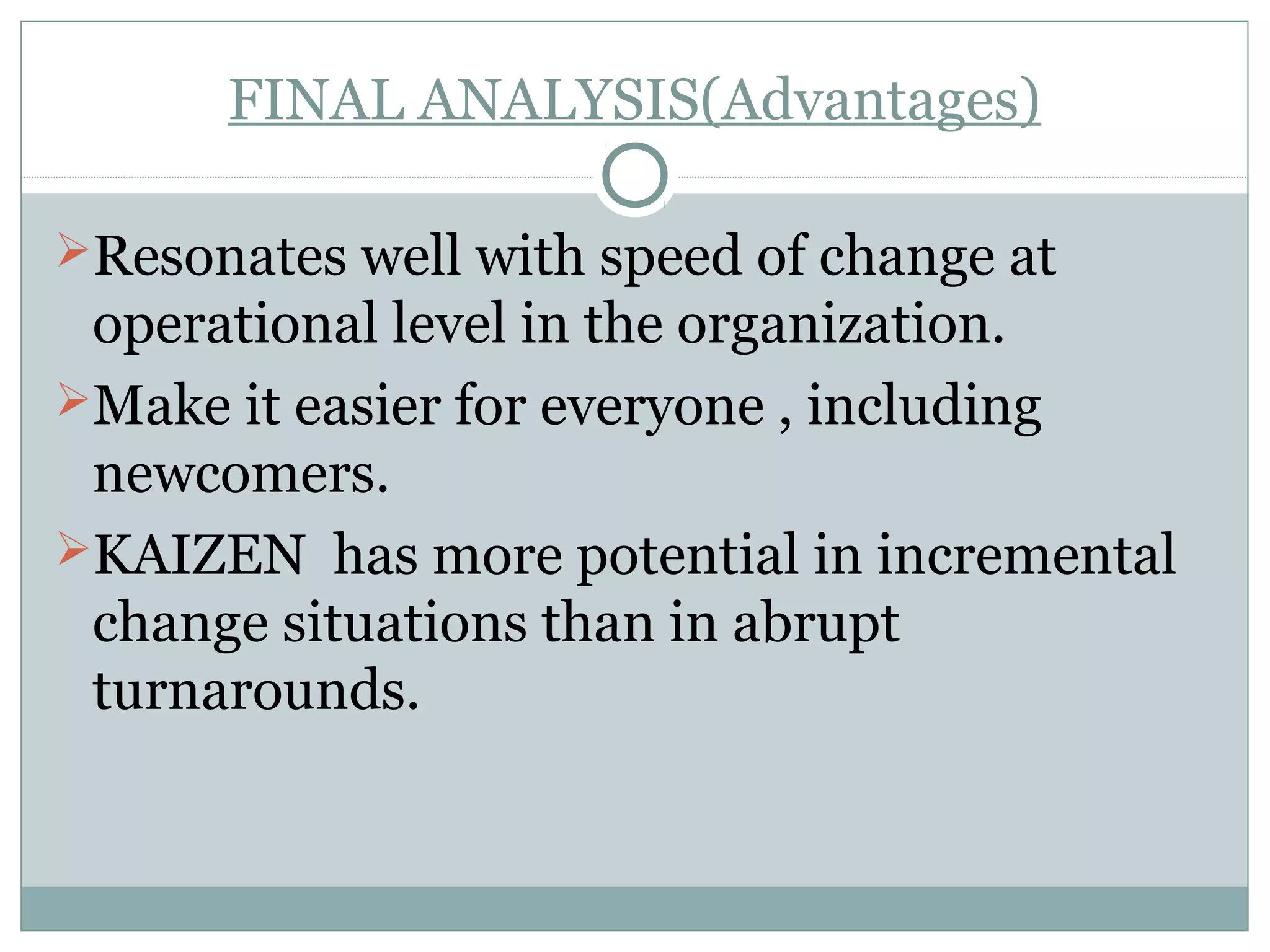 FINAL ANALYSIS(Advantages)
Resonates well with speed of change at

operational level in the organization.
Make it easier for everyone , including
newcomers.
KAIZEN has more potential in incremental
change situations than in abrupt
turnarounds.

 