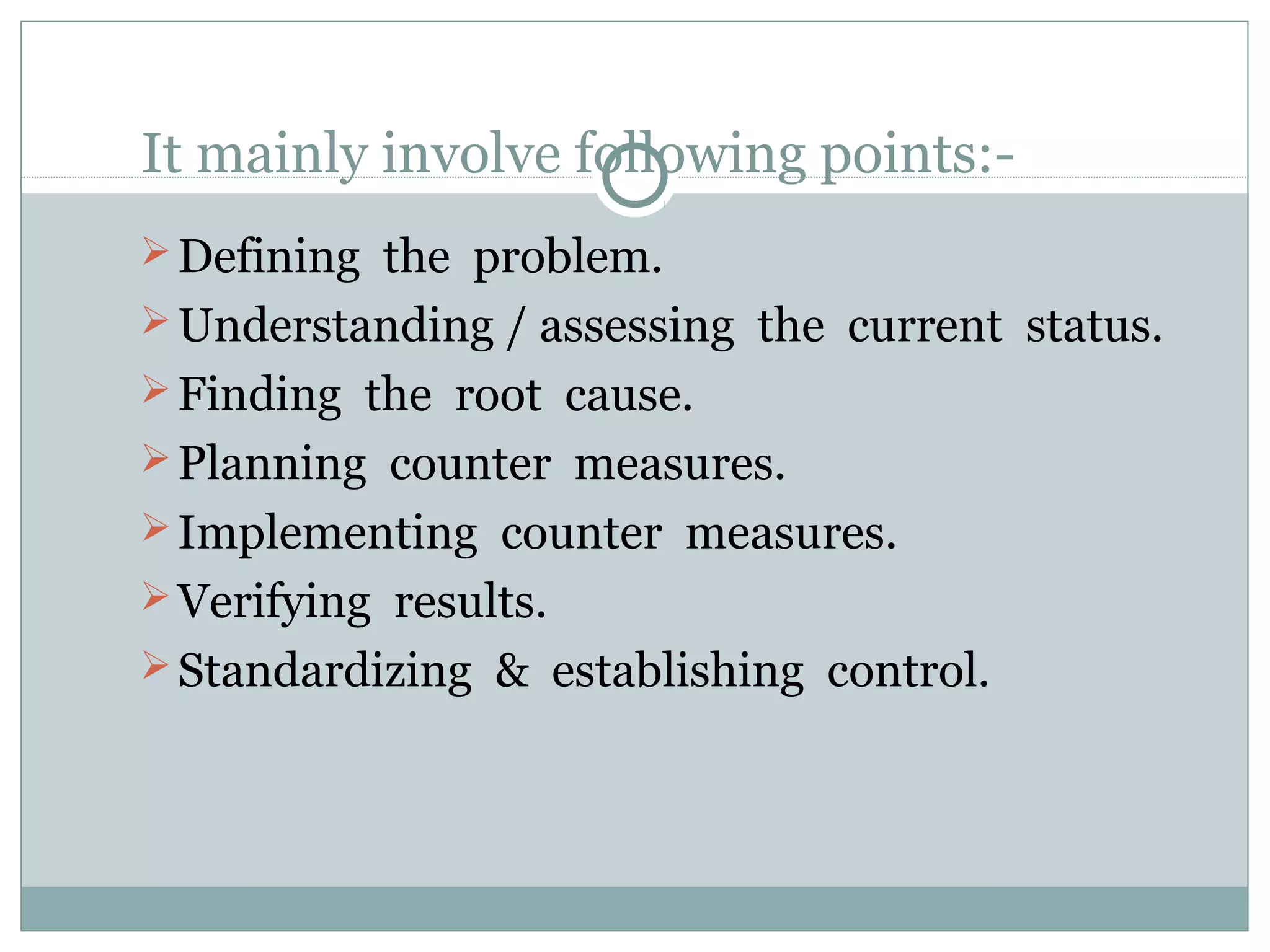 It mainly involve following points: Defining the problem.
 Understanding / assessing the current status.
 Finding the root cause.
 Planning counter measures.
 Implementing counter measures.
 Verifying results.
 Standardizing & establishing control.

 