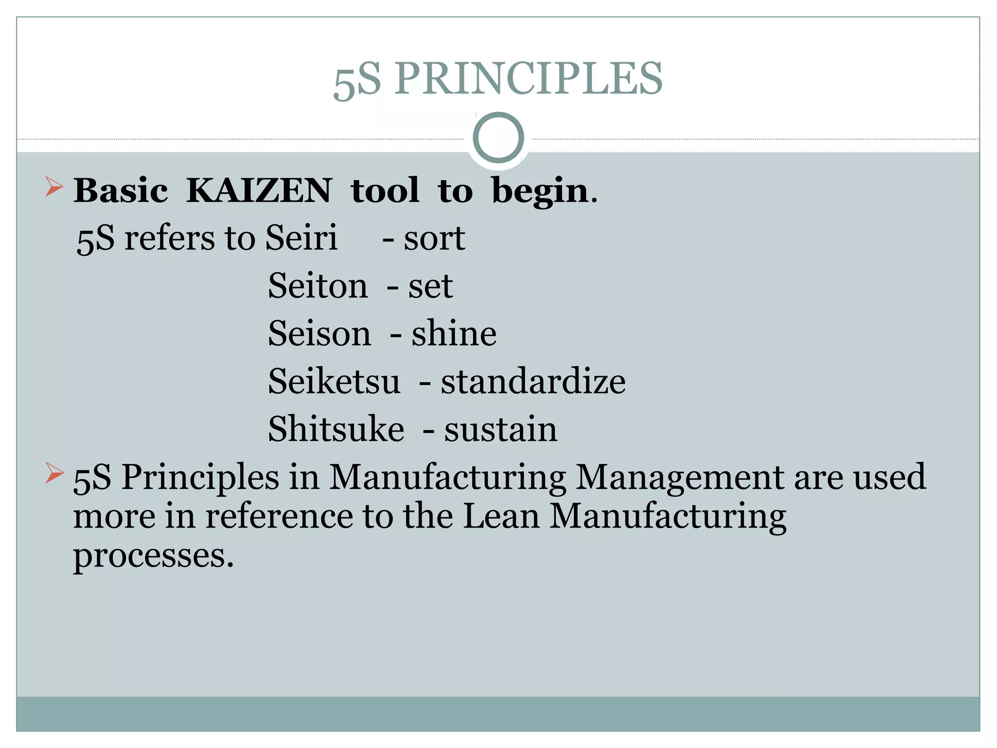 5S PRINCIPLES
 Basic KAIZEN tool to begin.

5S refers to Seiri - sort
Seiton - set
Seison - shine
Seiketsu - standardize
Shitsuke - sustain
 5S Principles in Manufacturing Management are used
more in reference to the Lean Manufacturing
processes.

 
