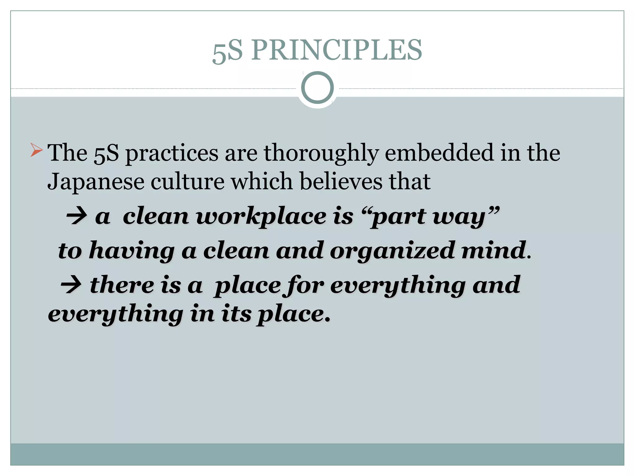 5S PRINCIPLES

 The 5S practices are thoroughly embedded in the

Japanese culture which believes that
 a clean workplace is “part way”
to having a clean and organized mind.
mind
 there is a place for everything and
everything in its place.

 