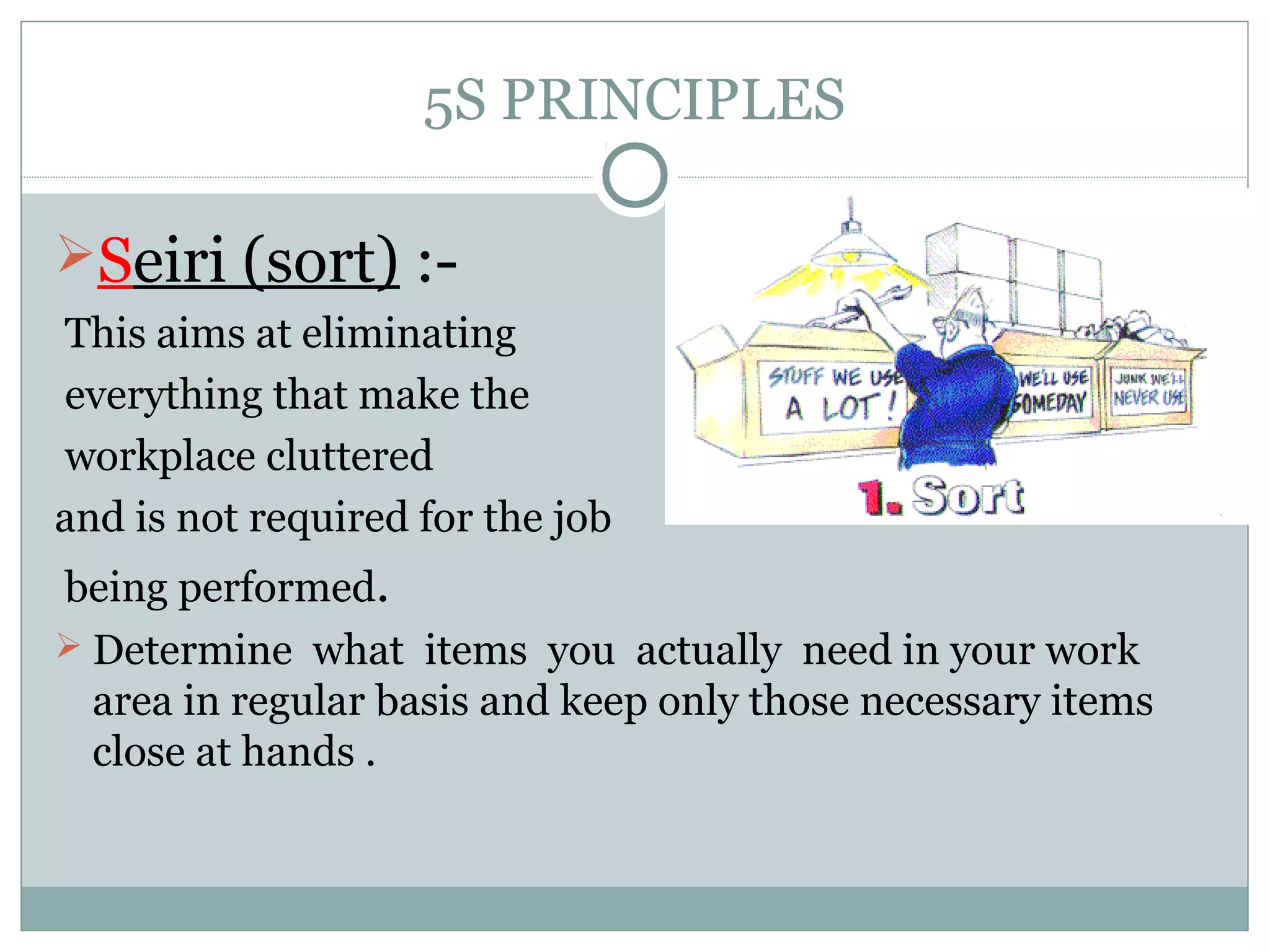 5S PRINCIPLES
Seiri (sort) :This aims at eliminating
everything that make the
workplace cluttered
and is not required for the job
being performed.
 Determine what items you actually need in your work
area in regular basis and keep only those necessary items
close at hands .

 