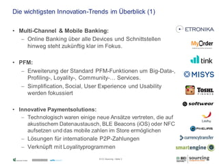 Die wichtigsten Innovation-Trends im Überblick (1)
• Multi-Channel & Mobile Banking:
 Online Banking über alle Devices und Schnittstellen
hinweg steht zukünftig klar im Fokus.
• PFM:
 Erweiterung der Standard PFM-Funktionen um Big-Data-,
Profiling-, Loyality-, Community-… Services.
 Simplification, Social, User Experience und Usability
werden fokussiert
• Innovative Paymentsolutions:
 Technologisch waren einige neue Ansätze vertreten, die auf
akustischem Datenaustausch, BLE Beacons (iOS) oder NFC
aufsetzen und das mobile zahlen im Store ermöglichen

 Lösungen für internationale P2P-Zahlungen
 Verknüpft mit Loyalityprogrammen
© CC Sourcing / Seite 3

 