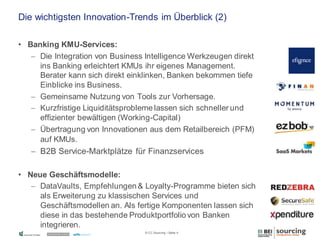Die wichtigsten Innovation-Trends im Überblick (2)
• Banking KMU-Services:
 Die Integration von Business Intelligence Werkzeugen direkt
ins Banking erleichtert KMUs ihr eigenes Management.
Berater kann sich direkt einklinken, Banken bekommen tiefe
Einblicke ins Business.
 Gemeinsame Nutzung von Tools zur Vorhersage.
 Kurzfristige Liquiditätsprobleme lassen sich schneller und
effizienter bewältigen (Working-Capital)
 Übertragung von Innovationen aus dem Retailbereich (PFM)
auf KMUs.

 B2B Service-Marktplätze für Finanzservices
• Neue Geschäftsmodelle:
 DataVaults, Empfehlungen & Loyalty-Programme bieten sich
als Erweiterung zu klassischen Services und
Geschäftsmodellen an. Als fertige Komponenten lassen sich
diese in das bestehende Produktportfolio von Banken
integrieren.
© CC Sourcing / Seite 4

 