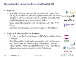 Die wichtigsten Innovation-Trends im Überblick (3)
• Big Data:
 Sowohl für Banken, als auch für die Kunden findet BigData
Einzug in die Branche. Anwendungsszenarien sind vor allem
das Bilden von Clustern und Kundenprofilen, Empfehlungen
und Kontextualisierung verschiedener Daten.
 Neue Geschäftsmodelle durch Verarbeitung von z.B. PFM
Daten.
 Gamified Crowdsourcing zur Vorhersage von Marktdaten
• Profiling & Psychologische Analysen:
 Erstellung von Profilen basierend auf BigData und künstlicher
Intelligenz
 Das Wissen über den Kunden ermöglicht Individualisierung
der User-Interfaces, Self-Advisory, passendere LoyalityKampagnen und neue, personalisierte Security Features z.B.
erkennen des Nutzers anhand seines Verhaltens.

© CC Sourcing / Seite 5

 