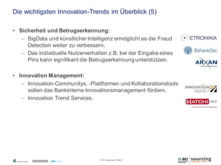 Die wichtigsten Innovation-Trends im Überblick (5)
• Sicherheit und Betrugserkennung:
 BigData und künstlicher Intelligenz ermöglicht es die Fraud
Detection weiter zu verbessern.
 Das individuelle Nutzerverhalten z.B. bei der Eingabe eines
Pins kann signifikant die Betrugserkennung unterstützen.
• Innovation Management:
 Innovation-Communitys, -Plattformen und Kollaborationstools
sollen das Bankinterne Innovationsmanagement fördern.
 Innovation Trend Services.

© CC Sourcing / Seite 7

 