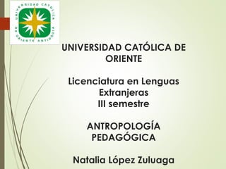 UNIVERSIDAD CATÓLICA DE
ORIENTE
Licenciatura en Lenguas
Extranjeras
III semestre
ANTROPOLOGÍA
PEDAGÓGICA
Natalia López Zuluaga

 