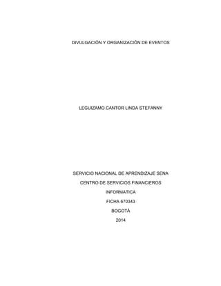 DIVULGACIÓN Y ORGANIZACIÓN DE EVENTOS
LEGUIZAMO CANTOR LINDA STEFANNY
SERVICIO NACIONAL DE APRENDIZAJE SENA
CENTRO DE SERVICIOS FINANCIEROS
INFORMATICA
FICHA 670343
BOGOTÁ
2014
 