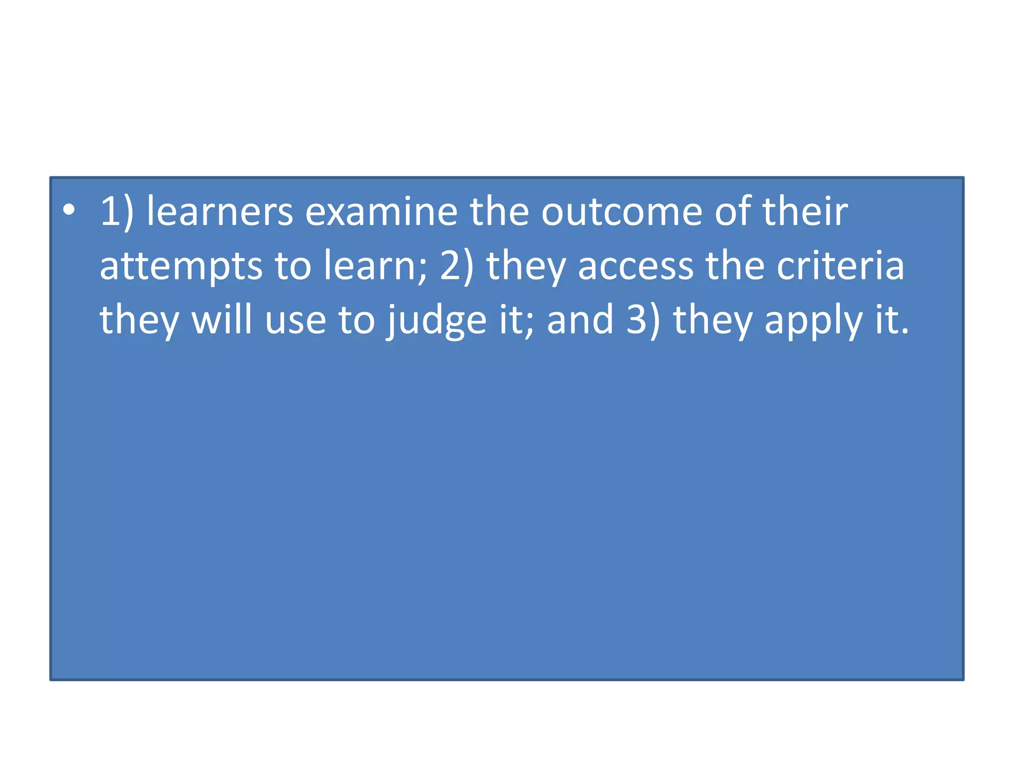 • 1) learners examine the outcome of their
attempts to learn; 2) they access the criteria
they will use to judge it; and 3) they apply it.
 
