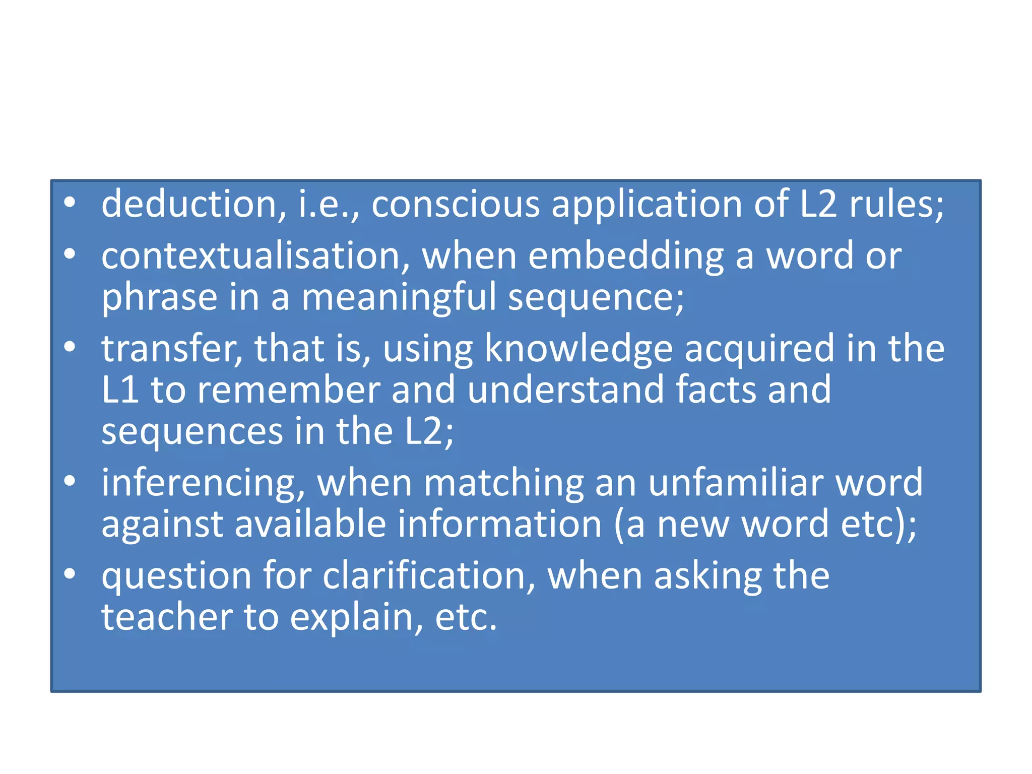 • deduction, i.e., conscious application of L2 rules;
• contextualisation, when embedding a word or
phrase in a meaningful sequence;
• transfer, that is, using knowledge acquired in the
L1 to remember and understand facts and
sequences in the L2;
• inferencing, when matching an unfamiliar word
against available information (a new word etc);
• question for clarification, when asking the
teacher to explain, etc.
 