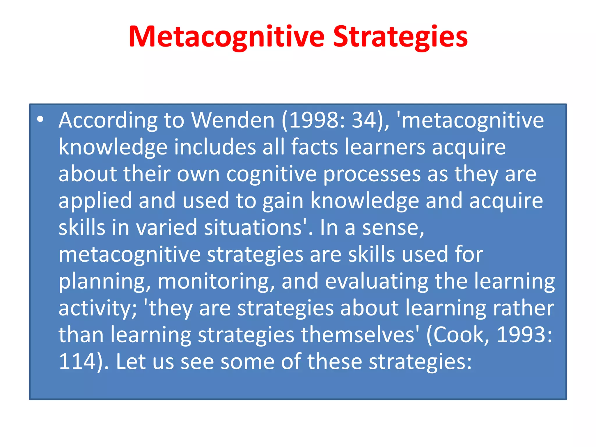 Metacognitive Strategies
• According to Wenden (1998: 34), 'metacognitive
knowledge includes all facts learners acquire
about their own cognitive processes as they are
applied and used to gain knowledge and acquire
skills in varied situations'. In a sense,
metacognitive strategies are skills used for
planning, monitoring, and evaluating the learning
activity; 'they are strategies about learning rather
than learning strategies themselves' (Cook, 1993:
114). Let us see some of these strategies:
 