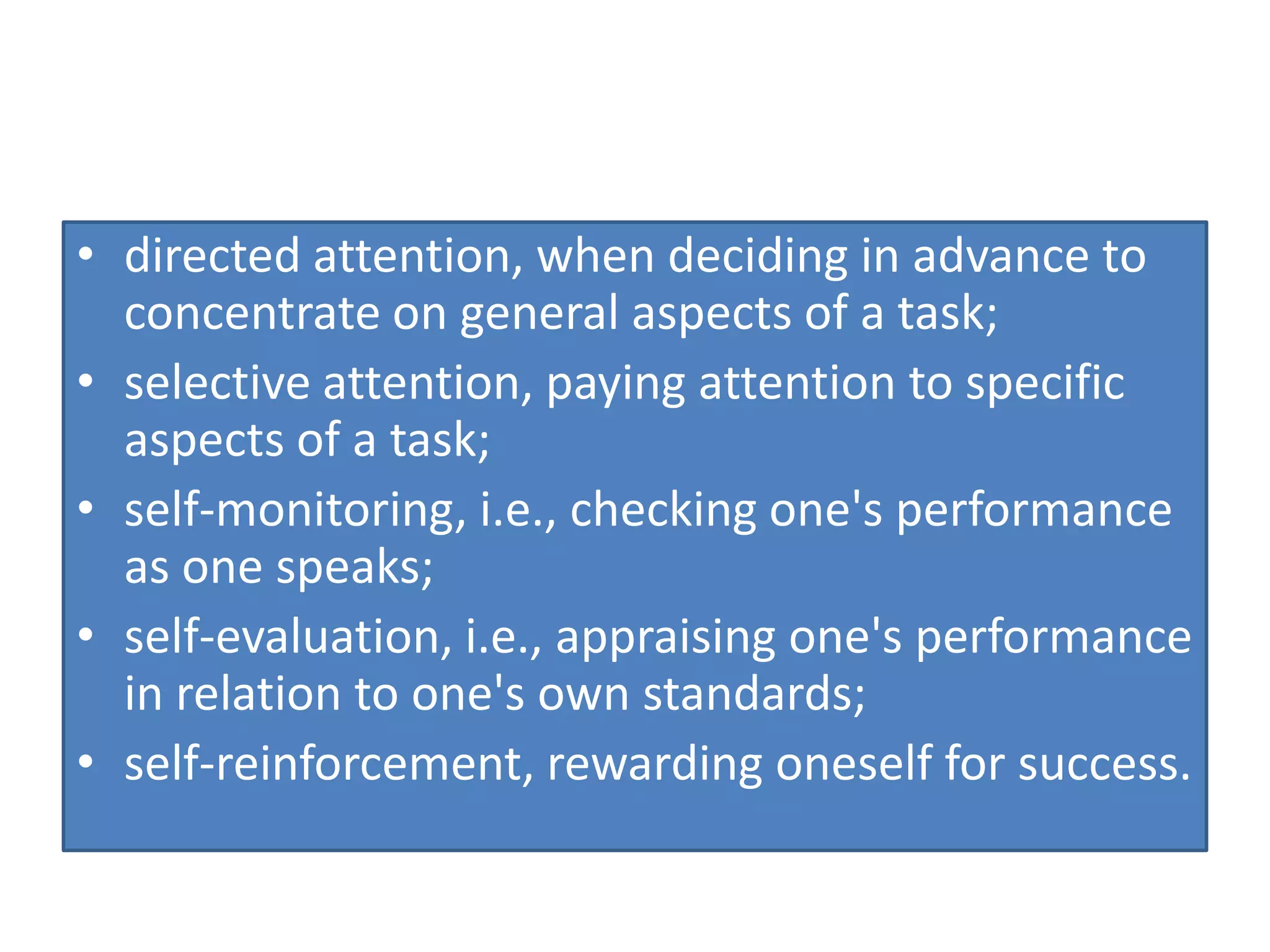 • directed attention, when deciding in advance to
concentrate on general aspects of a task;
• selective attention, paying attention to specific
aspects of a task;
• self-monitoring, i.e., checking one's performance
as one speaks;
• self-evaluation, i.e., appraising one's performance
in relation to one's own standards;
• self-reinforcement, rewarding oneself for success.
 
