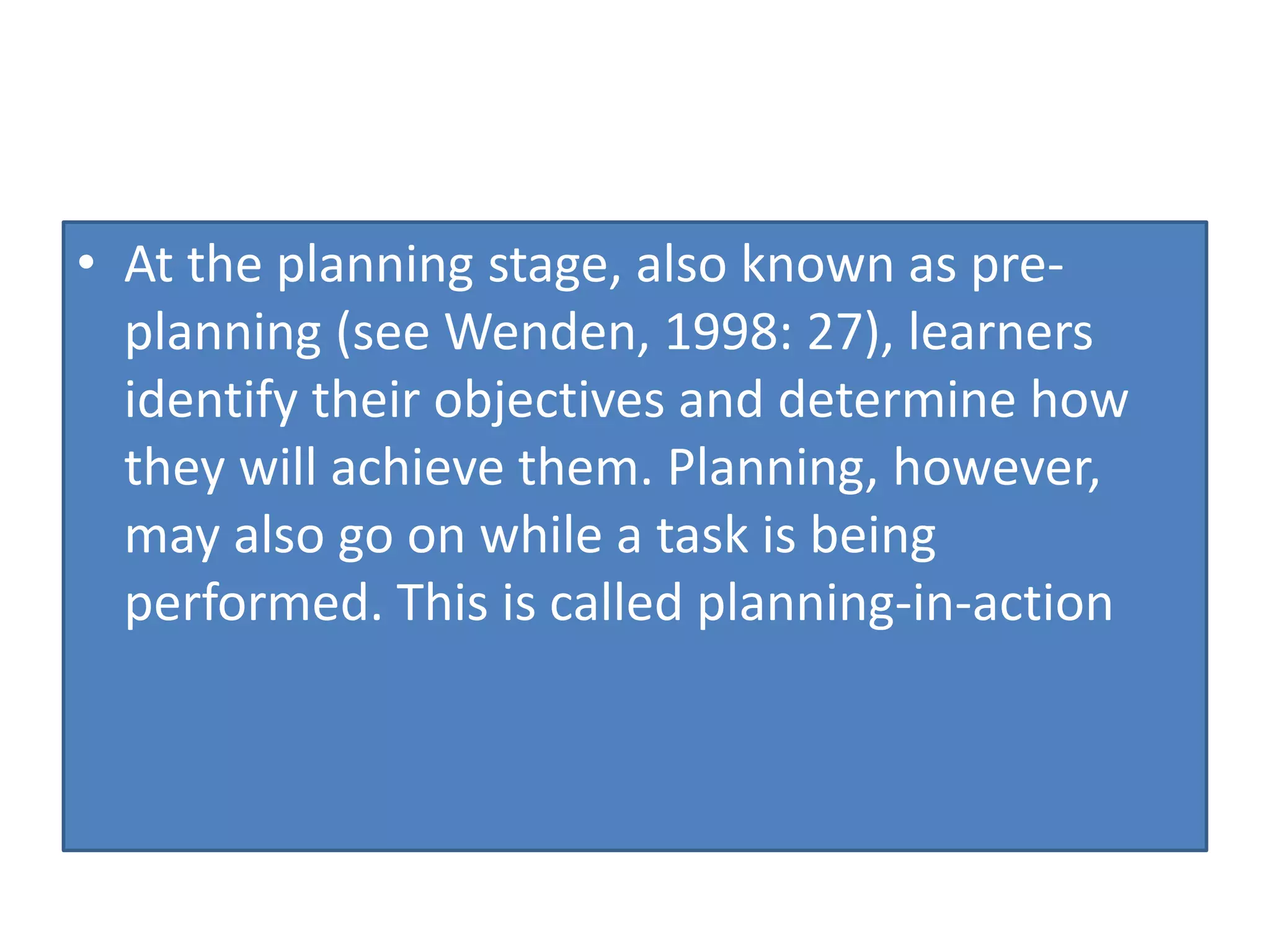• At the planning stage, also known as pre-
planning (see Wenden, 1998: 27), learners
identify their objectives and determine how
they will achieve them. Planning, however,
may also go on while a task is being
performed. This is called planning-in-action
 
