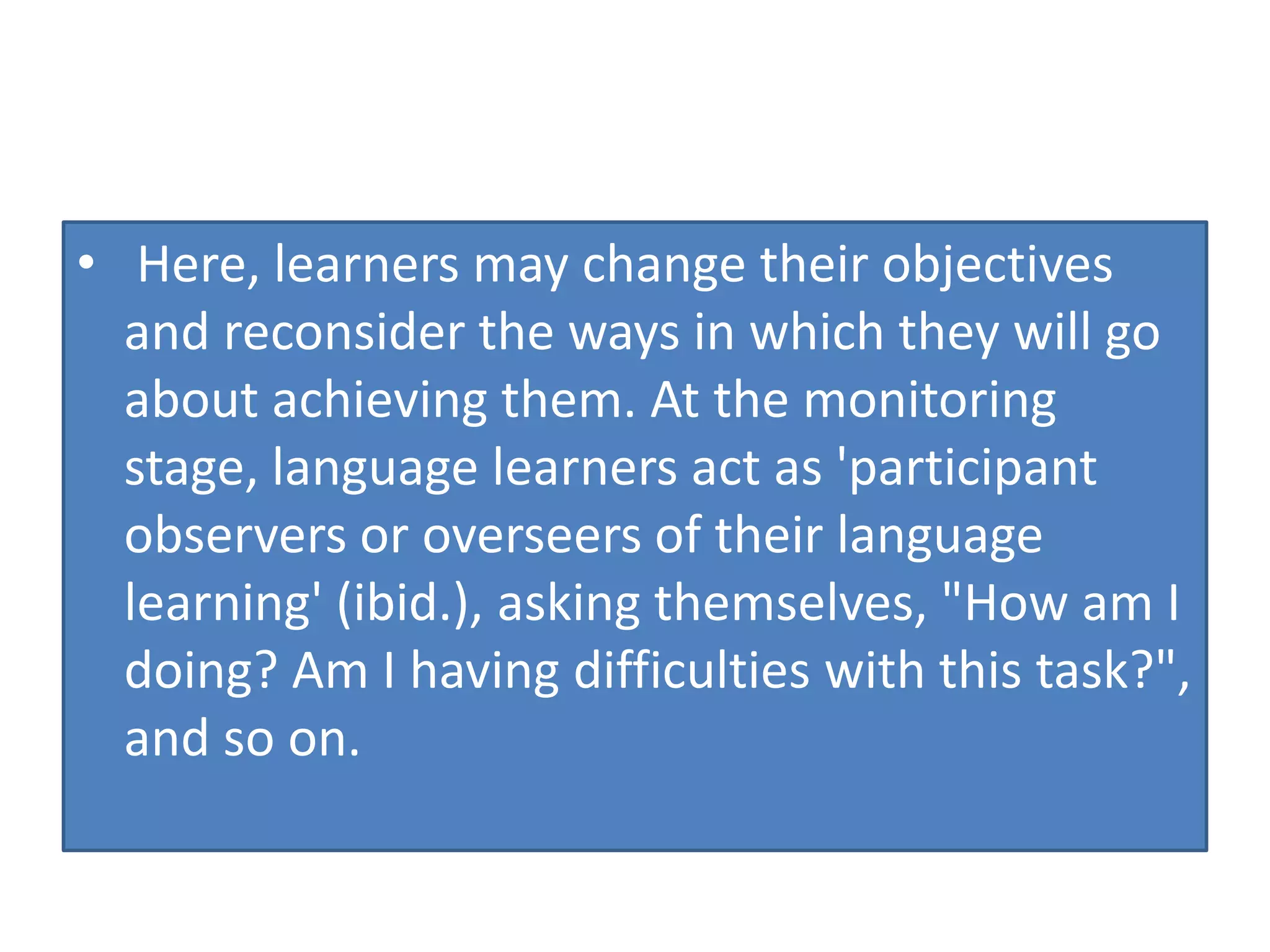 • Here, learners may change their objectives
and reconsider the ways in which they will go
about achieving them. At the monitoring
stage, language learners act as 'participant
observers or overseers of their language
learning' (ibid.), asking themselves, "How am I
doing? Am I having difficulties with this task?",
and so on.
 