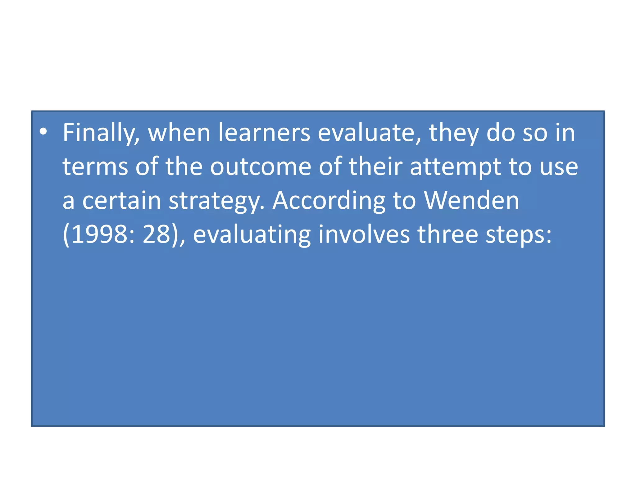 • Finally, when learners evaluate, they do so in
terms of the outcome of their attempt to use
a certain strategy. According to Wenden
(1998: 28), evaluating involves three steps:
 