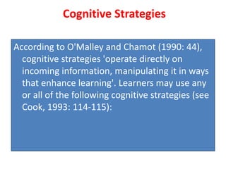 Cognitive Strategies
According to O'Malley and Chamot (1990: 44),
cognitive strategies 'operate directly on
incoming information, manipulating it in ways
that enhance learning'. Learners may use any
or all of the following cognitive strategies (see
Cook, 1993: 114-115):
 