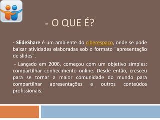 - O QUE É?
-
- SlideShare é um ambiente do ciberespaço, onde se pode
baixar atividades elaboradas sob o formato "apresentação
de slides".
- Lançado em 2006, começou com um objetivo simples:
compartilhar conhecimento online. Desde então, cresceu
para se tornar a maior comunidade do mundo para
compartilhar apresentações e outros conteúdos
profissionais.
 