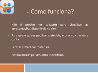 - Como funciona?
- Não é preciso ter cadastro para visualizar as
apresentações disponíveis no site.
- Para quem quiser publicar materiais, é preciso criar uma
conta.
- Permiti armazenar materiais.
- Realiza buscas por assuntos específicos.
 