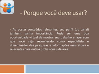 - Porque você deve usar?
- Ao postar conteúdos relevantes, seu perfil (ou canal)
também ganha importância. Pode ser uma boa
oportunidade virtual de mostrar seu trabalho e fazer com
que você seja reconhecido como especialista e
disseminador das pesquisas e informações mais atuais e
relevantes para outros profissionais da área.
 