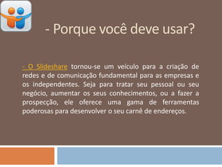 - Porque você deve usar?
- O Slideshare tornou-se um veículo para a criação de
redes e de comunicação fundamental para as empresas e
os independentes. Seja para tratar seu pessoal ou seu
negócio, aumentar os seus conhecimentos, ou a fazer a
prospecção, ele oferece uma gama de ferramentas
poderosas para desenvolver o seu carnê de endereços.
 