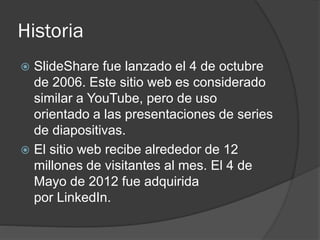 Historia
 SlideShare fue lanzado el 4 de octubre
de 2006. Este sitio web es considerado
similar a YouTube, pero de uso
orientado a las presentaciones de series
de diapositivas.
 El sitio web recibe alrededor de 12
millones de visitantes al mes. El 4 de
Mayo de 2012 fue adquirida
por LinkedIn.
 